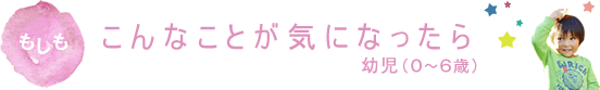 もしもこんなことに気になったら 幼児(0～6歳)